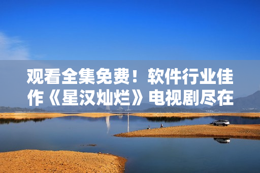 观看全集免费！软件行业佳作《星汉灿烂》电视剧尽在眼前