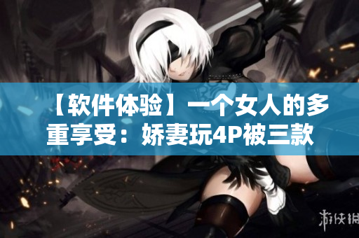 【软件体验】一个女人的多重享受：娇妻玩4P被三款软件服务