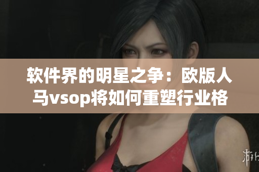 软件界的明星之争：欧版人马vsop将如何重塑行业格局？