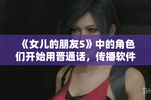 《女儿的朋友5》中的角色们开始用晋通话，传播软件文化！》