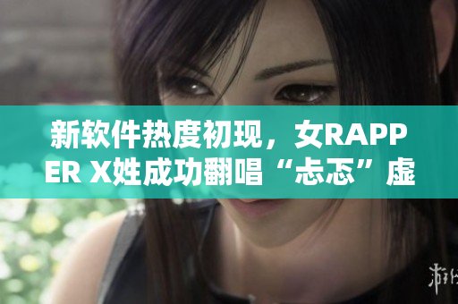 新软件热度初现，女RAPPER X姓成功翻唱“忐忑”虚拟歌手MV