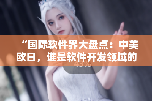 “国际软件界大盘点：中美欧日，谁是软件开发领域的领头羊？”