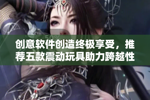 创意软件创造终极享受，推荐五款震动玩具助力跨越性高潮