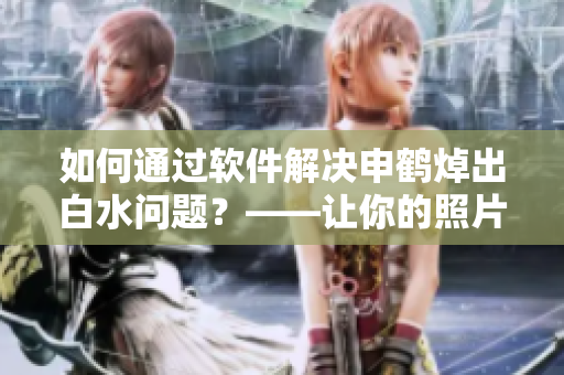 如何通过软件解决申鹤焯出白水问题？——让你的照片更完美！