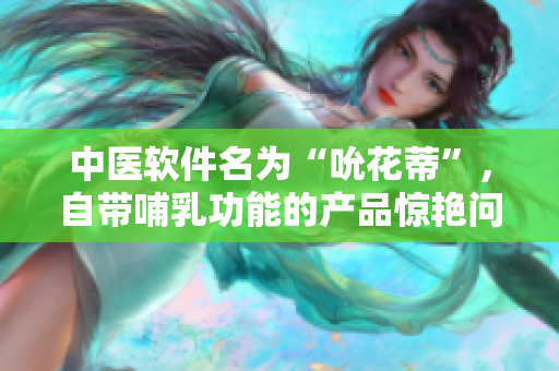 中医软件名为“吮花蒂”，自带哺乳功能的产品惊艳问世！- 重磅视频播放