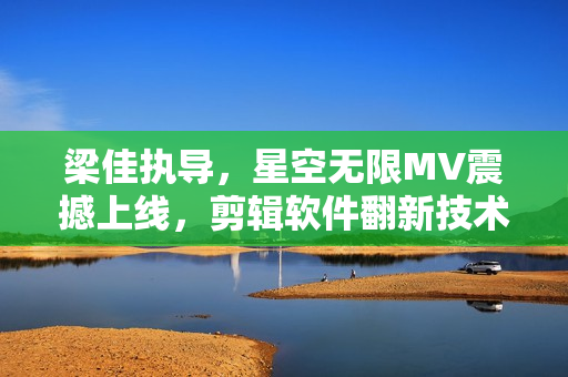 梁佳执导，星空无限MV震撼上线，剪辑软件翻新技术揭秘