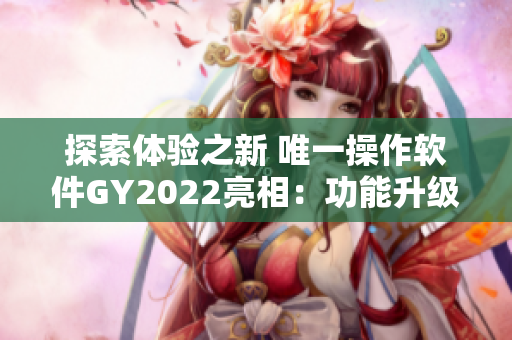 探索体验之新 唯一操作软件GY2022亮相：功能升级、视觉升华