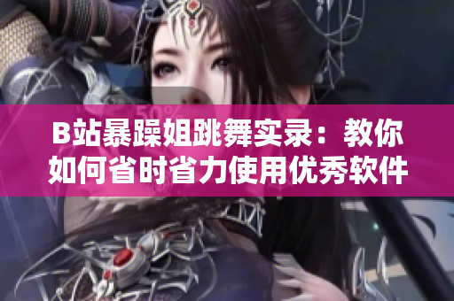 B站暴躁姐跳舞实录：教你如何省时省力使用优秀软件，让你事半功倍！