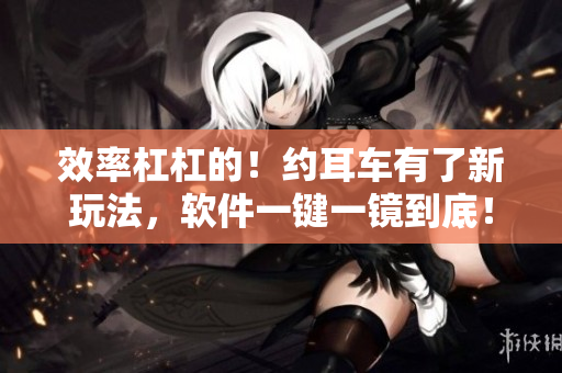 效率杠杠的！约耳车有了新玩法，软件一键一镜到底！