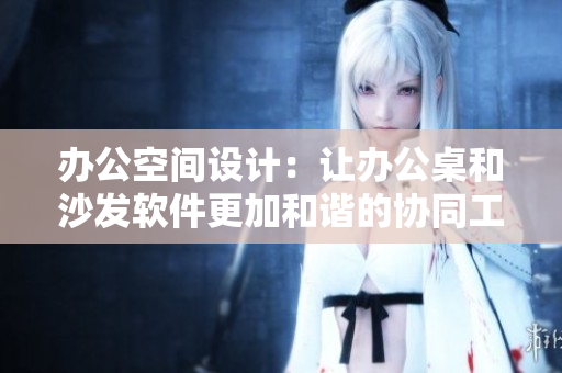 办公空间设计：让办公桌和沙发软件更加和谐的协同工作场所