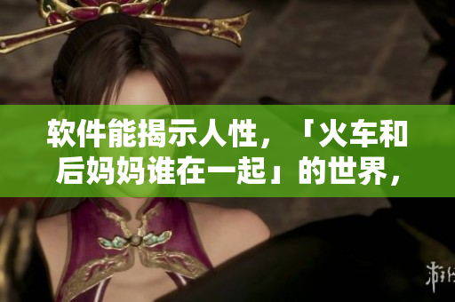 软件能揭示人性，「火车和后妈妈谁在一起」的世界，一部软件的全景详解