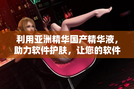 利用亚洲精华国产精华液，助力软件护肤，让您的软件更健康