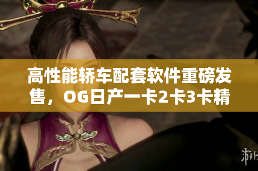 高性能轿车配套软件重磅发售，OG日产一卡2卡3卡精品全新呈现