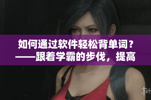 如何通过软件轻松背单词？——跟着学霸的步伐，提高词汇量