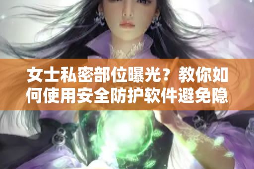 女士私密部位曝光？教你如何使用安全防护软件避免隐私泄露！