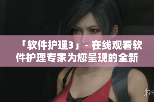 「软件护理3」- 在线观看软件护理专家为您呈现的全新实用教程
