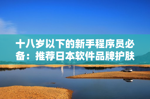 十八岁以下的新手程序员必备：推荐日本软件品牌护肤品，简单又有效！