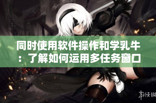 同时使用软件操作和学乳牛：了解如何运用多任务窗口提高工作效率