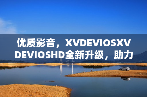 优质影音，XVDEVIOSXVDEVIOSHD全新升级，助力您畅享精彩视听