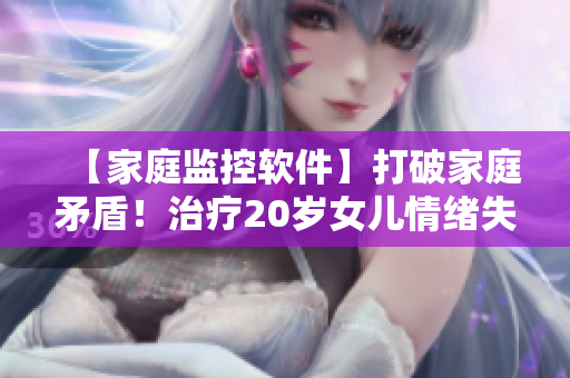 【家庭监控软件】打破家庭矛盾！治疗20岁女儿情绪失控问题