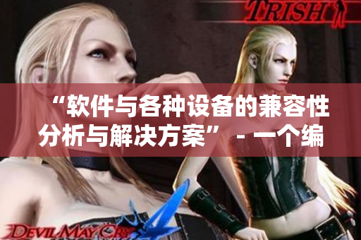 “软件与各种设备的兼容性分析与解决方案” - 一个编辑的视角