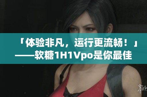 「体验非凡，运行更流畅！」——软糖1H1Vpo是你最佳的选择！
