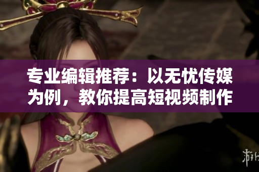 专业编辑推荐：以无忧传媒为例，教你提高短视频制作技能