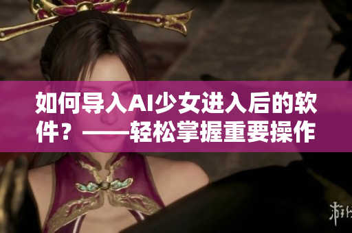 如何导入AI少女进入后的软件？——轻松掌握重要操作