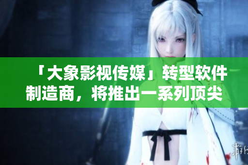 「大象影视传媒」转型软件制造商，将推出一系列顶尖软件产品！