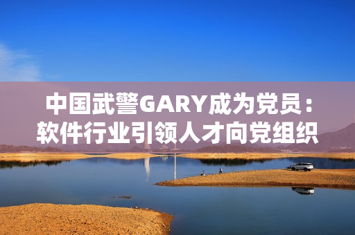 中国武警GARY成为党员：软件行业引领人才向党组织积极靠拢