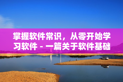 掌握软件常识，从零开始学习软件 - 一篇关于软件基础知识的文章