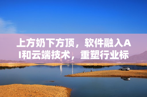 上方奶下方顶，软件融入AI和云端技术，重塑行业标准
