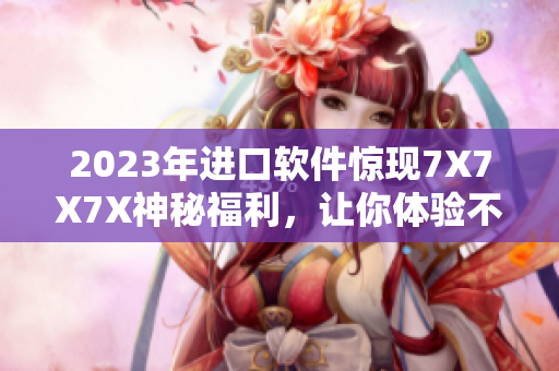 2023年进口软件惊现7X7X7X神秘福利，让你体验不一样的软件世界
