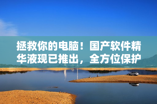 拯救你的电脑！国产软件精华液现已推出，全方位保护你的设备