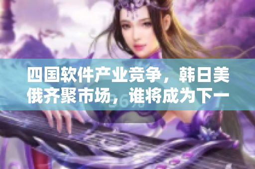 四国软件产业竞争，韩日美俄齐聚市场，谁将成为下一个黑马？