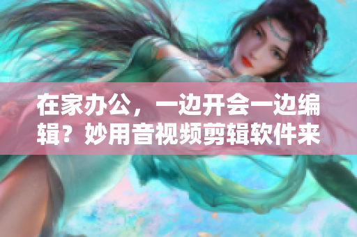 在家办公，一边开会一边编辑？妙用音视频剪辑软件来把握效率！