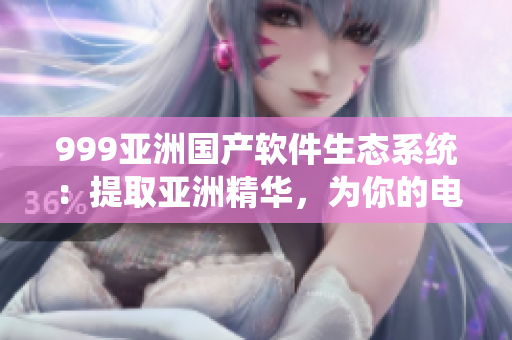 999亚洲国产软件生态系统：提取亚洲精华，为你的电脑注入新活力