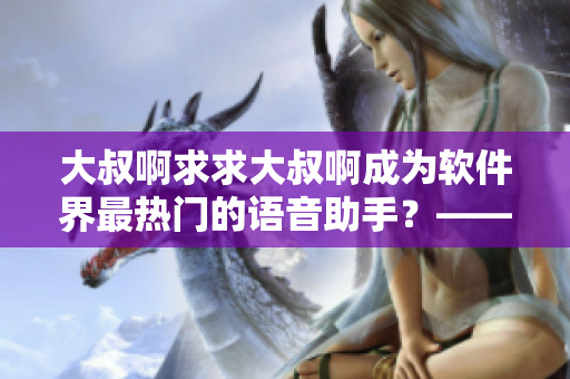 大叔啊求求大叔啊成为软件界最热门的语音助手？——软件界热议大叔语音助手