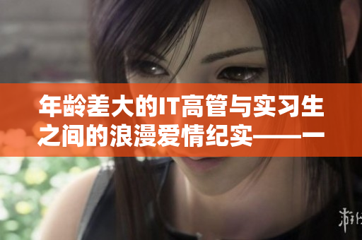 年龄差大的IT高管与实习生之间的浪漫爱情纪实——一部软件产业甜宠剧