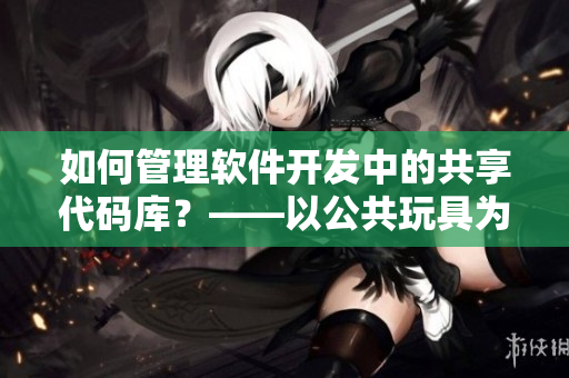 如何管理软件开发中的共享代码库？——以公共玩具为例