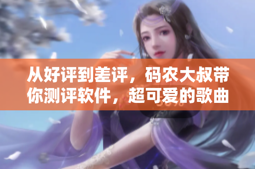 从好评到差评，码农大叔带你测评软件，超可爱的歌曲带你一秒入坑！
