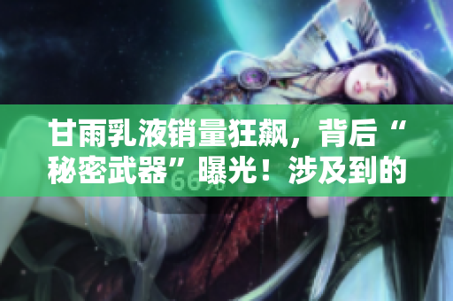 甘雨乳液销量狂飙，背后“秘密武器”曝光！涉及到的软件你都知道吗？