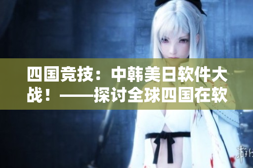 四国竞技：中韩美日软件大战！——探讨全球四国在软件领域的优势和互补性