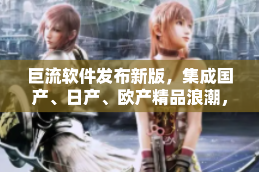 巨流软件发布新版，集成国产、日产、欧产精品浪潮，操作简单易上手