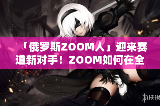 「俄罗斯ZOOM人」迎来赛道新对手！ZOOM如何在全球竞争中脱颖而出？
