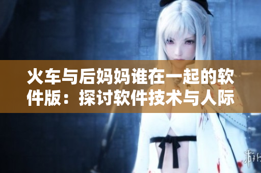 火车与后妈妈谁在一起的软件版：探讨软件技术与人际关系的交集