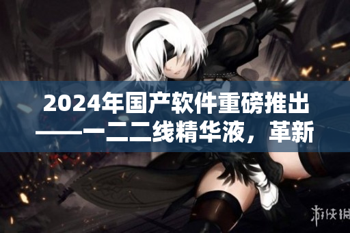 2024年国产软件重磅推出——一二二线精华液，革新行业标准