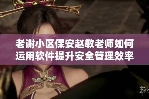 老谢小区保安赵敏老师如何运用软件提升安全管理效率？