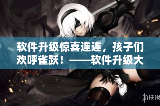 软件升级惊喜连连，孩子们欢呼雀跃！——软件升级大事件在校园内掀起热潮