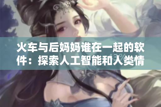 火车与后妈妈谁在一起的软件：探索人工智能和人类情感互动的新范式